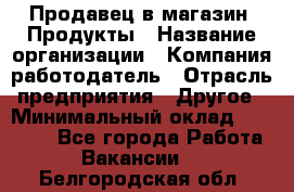 Продавец в магазин "Продукты › Название организации ­ Компания-работодатель › Отрасль предприятия ­ Другое › Минимальный оклад ­ 18 000 - Все города Работа » Вакансии   . Белгородская обл.